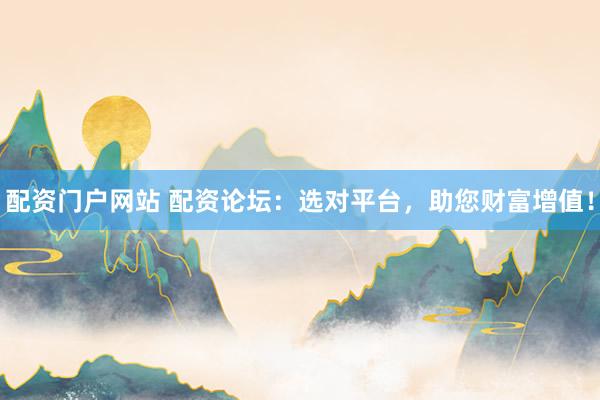 配资门户网站 配资论坛：选对平台，助您财富增值！