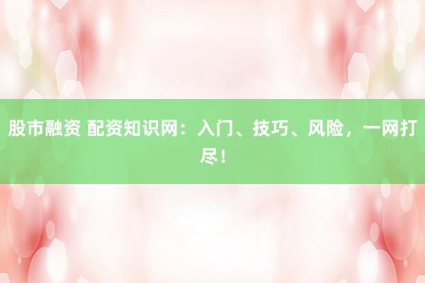 股市融资 配资知识网：入门、技巧、风险，一网打尽！