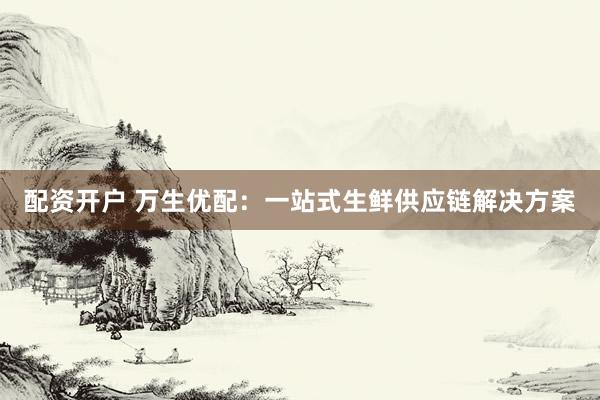 配资开户 万生优配：一站式生鲜供应链解决方案