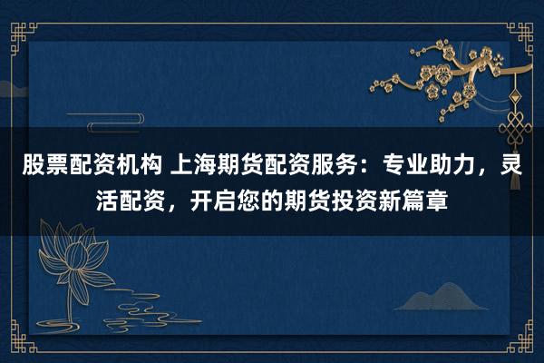 股票配资机构 上海期货配资服务：专业助力，灵活配资，开启您的期货投资新篇章