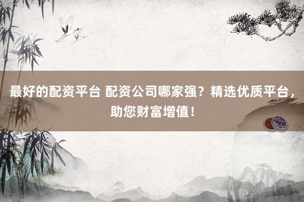 最好的配资平台 配资公司哪家强？精选优质平台，助您财富增值！