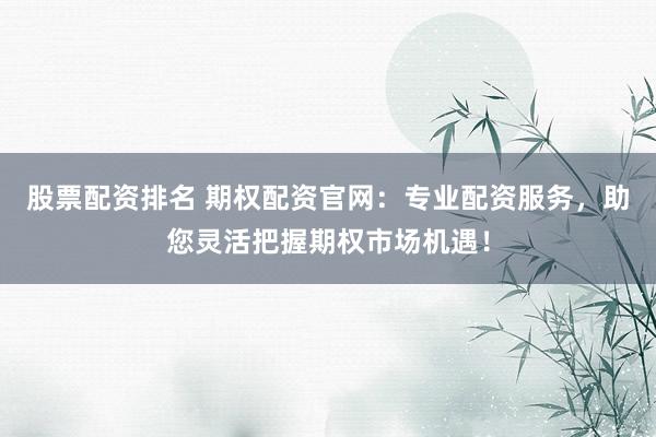 股票配资排名 期权配资官网：专业配资服务，助您灵活把握期权市场机遇！